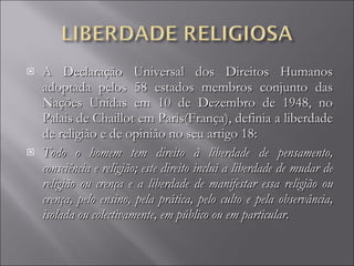 A Declaração Universal dos Direitos Humanos adoptada pelos 58 estados membros conjunto das Nações Unidas em 10 de Dezembro de 1948, no Palais de Chaillot em Paris(França), definia a liberdade de religião e de opinião no seu artigo 18: Todo o homem tem direito à liberdade de pensamento, consciência e religião; este direito inclui a liberdade de mudar de religião ou crença e a liberdade de manifestar essa religião ou crença, pelo ensino, pela prática, pelo culto e pela observância, isolada ou colectivamente, em público ou em particular. 