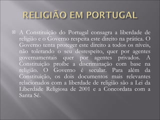 A Constituição do Portugal consagra a liberdade de religião e o Governo respeita este direito na prática. O Governo tenta proteger este direito a todos os níveis, não tolerando o seu desrespeito, quer por agentes governamentais quer por agentes privados. A Constituição proíbe a discriminação com base na religião. O Governo é secular. Para além da Constituição, os dois documentos mais relevantes relacionados com a liberdade de religião são a Lei da Liberdade Religiosa de 2001 e a Concordata com a Santa Sé.  
