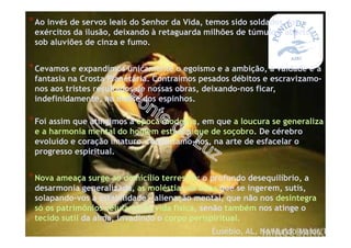 *Foi assim que atingimos a época moderna, em que a loucura se generaliza
e a harmonia mental do homem está a pique de soçobro. De cérebro
evoluído e coração imaturo, requintamo-nos, na arte de esfacelar o
progresso espiritual.
*Nova ameaça surge ao domicílio terrestre: o profundo desequilíbrio, a
desarmonia generalizada, as moléstias da alma que se ingerem, sutis,
solapando-vos a estabilidade - alienação mental, que não nos desintegra
só os patrimônios celulares da vida física, senão também nos atinge o
tecido sutil da alma, invadindo o corpo perispiritual.
Eusébio, AL, No Mundo Maior, I
*Ao invés de servos leais do Senhor da Vida, temos sido soldados dos
exércitos da ilusão, deixando à retaguarda milhões de túmulos, abertos
sob aluviões de cinza e fumo.
*Cevamos e expandimos unicamente o egoísmo e a ambição, a vaidade e a
fantasia na Crosta Planetária. Contraímos pesados débitos e escravizamo-
nos aos tristes resultados de nossas obras, deixando-nos ficar,
indefinidamente, na messe dos espinhos.
 
