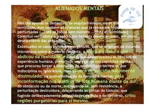 *ALIENADOS MENTAIS
*Não são apenas os dementes, os esquizofrénicos, ou os alienados por
senilidade, mas também as criaturas que já renascem imperfeitas e
perturbadas (…) até as fobias sem número … [Esta enfermidade]
Constitui verdadeira a tragédia dos homens desencarnados, em pleno
desequilíbrio das sensações.
*Excetuados os casos puramente orgânicos, que se originam da incursão
microbiana sobre a matéria cinzenta, o louco é criatura que
abdicou da realidade, é alguém que desaproveitou as bênçãos da
experiência humana, preferindo segregar-se nos caprichos mentais;
que procurou forçar a libertação do aprendizado terrestre, por
indisciplina ou ignorância, num gênero de suicídio habilmente
dissimulado: na auto-eliminação da harmonia mental, pela
inconformação nos quadros de luta humana diante da dor,
do obstáculo ou da morte, entregando-se, sem resistência, à
perturbação destruidora, descerrando as portas do túmulo; que
fugindo deliberadamente às realidades da Vida e do Universo, criou
regiões purgatórias para si mesmo.
 