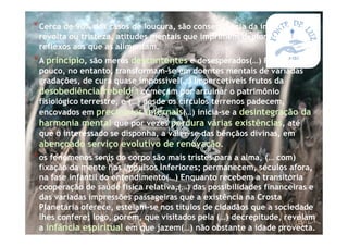 *Cerca de 90% dos casos de loucura, são consequência da impaciência/
revolta ou tristeza, atitudes mentais que imprimem deploráveis
reflexos aos que as alimentam.
*A princípio, são meros descontentes e desesperados(…) Pouco a
pouco, no entanto, transformam-se em doentes mentais de variadas
gradações, de cura quase impossível(…) Impercetíveis frutos da
desobediência/rebeldia começam por arruinar o patrimônio
fisiológico terrestre, e (…) desde os círculos terrenos padecem,
encovados em precipícios infernais(…) inicia-se a desintegração da
harmonia mental que por vezes perdura várias existências, até
que o interessado se disponha, a valer-se das bênçãos divinas, em
abençoado serviço evolutivo de renovação.
*os fenômenos senis do corpo são mais tristes para a alma, (… com)
fixação da mente nos impulsos inferiores; permanecem, séculos afora,
na fase infantil do entendimento(…) Enquanto recebem a transitória
cooperação de saúde física relativa,(…) das possibilidades financeiras e
das variadas impressões passageiras que a existência na Crosta
Planetária oferece, esteiam-se nos títulos de cidadãos que a sociedade
lhes confere; logo, porém, que visitados pela (…) decrepitude, revelam
a infância espiritual em que jazem(…) não obstante a idade provecta.
 