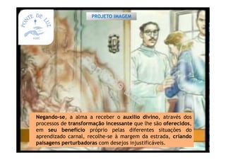Negando-se, a alma a receber o auxilio divino, através dos
processos de transformação incessante que lhe são oferecidos,
em seu benefício próprio pelas diferentes situações do
aprendizado carnal, recolhe-se à margem da estrada, criando
paisagens perturbadoras com desejos injustificáveis.
PROJETO IMAGEM
 