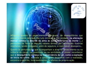 *Afligente quadro de padecimentos espirituais, de desequilíbrios que
afetam a mente desviada das Leis Universais. Em verdade, na alienação
mental começa a descida da alma às zonas inferiores da morte (…)
permutam na Terra os eternos valores divinos por satisfações ilusórias
imediatas, sendo relegados, além do sepulcro, a inominável desespero…
*Quanto às perturbações que acompanham a alma no renascimento ou na
infância do corpo, na juventude ou na senilidade, é mister reconhecer
que o desequilíbrio começa na inobservância da Lei, como a expiação
se inicia no crime. Adotada a conduta em desacordo com a realidade,
encontra o espírito, invariavelmente, os efeitos da própria ação.
 