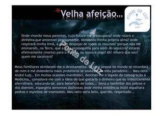Onde viverão meus parentes, cujo futuro me preocupava? onde rolará o
dinheiro que amontoei penosamente, olvidando minha própria alma? onde
respirará minha irmã, a quem despojei de todos os recursos? porque não me
ensinaram, na Terra, que a vida prosseguiria para além do sepulcro? estarei
efetivamente (morto) para o mundo, ou louco e cego? Ah! mísero que sou!
quem me socorrerá?
Meus familiares olvidaram-me o devotamento. Só uma pessoa no mundo se recordará
de mim e me estenderia mãos protetoras se soubesse do meu paradeiro... Meu neto
André Luiz… Em muitas ocasiões manifestei, destinei-lhe o legado da consagração à
Medicina… consolava-me com a ideia de que gastaria o dinheiro que eu indebitamente
aferrolhara, educando-se, para beneficio de todos... Seria o benfeitor dos pobres e
dos doentes, espargiria sementes dadivosas onde minha existência inútil espalhara
pedras e espinhos de insensatez. Meu neto seria belo, querido, respeitado...
*Velha afeição…
 