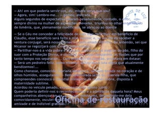 *Oficina de restauração
— Se o Céu me conceder a felicidade de com algo contribuir em benefício de
Cláudio, esse benefício será feito a mim mesma; e, se um dia eu receber a
ventura conjugal, será nosso primeiro e bem-amado filhinho. De antemão, sei que
Nicanor se regozijará com o meu compromisso.
— Partilhar-nos-á a vida pobre e honrada, conhecerá as alegrias do pão, filho do
suor com a Proteção Divina, e olvidará, em nossa companhia, as ilusões que por
tanto tempo nos separaram... Com singeleza de coração, projetava em êxtase:
— Será um pedreiro feliz, como Nicanor! abençoará a luta digna que atualmente
bendizemos!...
Como chorasse, comovida, Cipriana abraçou-a, também tocada no coração e de
olhos húmidos, assegurando: — Bem-aventurada sejas tu, querida filha, que
compreendes connosco o celestial ministério da mulher nobre, disposta à
maternidade sublime.
Acordou no veículo pesado, experimentando ignoto júbilo.
Quem poderia definir-nos o reconhecimento e a admiração daquela hora? Meus
companheiros abençoaram-na, e eu, por minha vez, despedindo-me dela
comovidamente, osculei-lhe a destra minúscula, num beijo silencioso de profunda
amizade e de indizível gratidão.
— Ah! em que poderia servir-vos, eu, mísera serva que sou?
— Agora, sim! Lembro-me... — gemeu, aterrada.
Alguns segundos de expectativa rolaram pesadamente; contudo, o amor,
sempre divino na mulher de aspirações elevadas, triunfou no olhar enternecido
de Ismênia, que, plenamente modificada, se abraçou ao doente
 