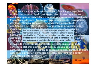 2008
*Voltemos aos ascendentes em evolução. O princípio espiritual
acolheu-se no seio tépido das águas, através dos organismos
celulares, que se mantinham e se multiplicavam por cissiparidade.
Em milhares de anos, fez longa viagem na esponja, passando a
dominar células autônomas, impondo-lhes o espírito de
obediência e de coletividade, na organização primordial dos
músculos. Experimentou longo tempo, antes de ensaiar os
alicerces do aparelho nervoso, na medusa, no verme, no
batráquio, arrastando-se para emergir do fundo escuro e lodoso
das águas, de modo a encetar as experiências primeiras, ao sol
meridiano. Sugou o seio farto da Terra, evoluindo sem parar,
através de milênios, até conquistar a região mais alta, onde
conseguiu elaborar o próprio alimento. Ergueu-se do solo,
contemplou os céus e, depois de longos milênios, durante os quais
aprendeu a procriar, alimentar-se, escolher, lembrar e sentir,
conquistou a inteligência...
Por mais esforços que envidemos por simplificar (…) o
retrospeto que a respeito fazemos sempre causa
perplexidade. Viajou do simples impulso para a
irritabilidade, da irritabilidade para a sensação, da
sensação para o instinto, do instinto para a razão.
 