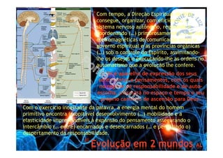 *Evolução em 2 mundos, AL
*Com tempo, a Direção Espiritual da Vida
consegue, organizar, com eficiência, o
sistema nervoso autônomo, regulando e
coordenando (…) primorosamente (…) as vias
eletromagnéticas de comunicação entre o
governo espiritual e as províncias orgânicas
(…) sob o controle do Espírito, assimilando-
lhe os desejos e executando-lhe as ordens no
automatismo que a evolução lhe confere.
O SN é aparelho de expressão dos seus
sentimentos e pensamentos, com os quais
no regime de responsabilidade e de auto-
escolha, plasmará no espaço e tempo o seu
próprio caminho de ascensão para Deus.
*Com o exercício incessante da palavra, a energia mental do homem
primitivo encontra insopitável desenvolvimento (…) mobilidade e a
elasticidade imprescindíveis à expansão do pensamento assegurando o
intercâmbio (… entre) encarnados e desencarnados (… e permitindo o)
despertamento da responsabilidade.
 