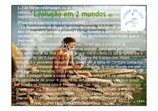 O continuísmo da ideia consciente acende a luz da
memória sobre o pedestal do automatismo.
Desligado lentamente dos laços mais fortes que o prendiam às
Inteligências Divinas tutelares, sente-se sozinho, esmagado pelo Universo
A ideia moral da vida começa a ocupar-lhe o crânio (O Sol propicia-lhe a
conceção de um Criador, (…) e a noite povoa-lhe a alma com visões
nebulosas e pesadelos imaginários, dando-lhe a ideia do combate treva-luz
o Espírito responde ao Espírito, intuitivamente vê no mundo em que
vive a própria moradia, cuja ordem lhe requisita apoio e cooperação
passa a indagar sobre a causa das coisas... refugia-se no amor-egoísmo,
na intimidade da prole padece na defesa do lar(entre) aflição e temor
esboça-se imensa luta Percebe que não mais pode obedecer
cegamente aos impulsos da Natureza, ao modo dos animais a morte
impõe-lhe angustiosas perquirições (…) procurando ajustar-se às Leis
Divinas Frágil compreende que, perante Deus, estava entregue a si
mesmo. O Princípio da responsabilidade havia nascido.
*(…) as ideias-relâmpagos ou as ideias-fragmentos da crisálida de
consciência, no reino animal, se transformam em conceitos e
inquirições, traduzindo desejos e ideias de alentada substância íntima.
*[Fixando e exprimindo o pensamento] (…) inconscientemente (passou
…) a desprender-se do carro denso de carne, desligando as células de
seu corpo espiritual das células físicas, durante o sono comum, para
receber, em atitude passiva a visita dos Benfeitores Espirituais que o
instruem.
*Evolução em 2 mundos, AL
 