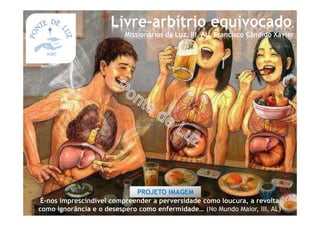 É-nos imprescindível compreender a perversidade como loucura, a revolta
como ignorância e o desespero como enfermidade… (No Mundo Maior, III, AL)
*Livre-arbítrio equivocado,
Missionários da Luz, III, AL, Francisco Cândido Xavier
PROJETO IMAGEM
 
