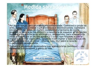 *Por algum tempo, será amparado pela enfermidade. Conhecerá a prisão no
leito, durante 2 a 3 meses (sem anestésicos e desintoxicantes; conhecerá
intraduzível mal-estar, de modo a restabelecera harmonia do cosmo
psíquico; a medicação lhe diminuirá a tendência de esquecer as obrigações
sagradas e lhe acordarão os sentimentos, devagarinho, para a nobreza da
vida), a fim de que se lhe não apodreça o corpo num hospício, o que se
iniciaria dentro de alguns dias, lançando nobre mulher e duas crianças em
pungente incerteza do porvir - eflúvios luminosos sobre o coração
(…induziram) parada súbita.
*Também a tempestade devastadora [não apenas a brisa carinhosa]... são
elementos indispensáveis à glória da vida.
*Medida salvadora!
No Mundo Maior, XIV, AL, Francisco Cândido Xavier
PROJETO IMAGEM
 