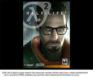 20




(Half Life 2) Alguns jogos mesmo não possuindo versões oficiais para Linux, rodam perfeitamente
  com o auxílio do WINE (software que permite rodar programas de Windows no Linux)
 