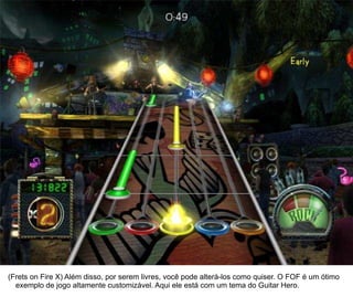 25




(Frets on Fire X) Além disso, por serem livres, você pode alterá-los como quiser. O FOF é um ótimo
  exemplo de jogo altamente customizável. Aqui ele está com um tema do Guitar Hero.
 