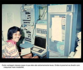 27




Outra vantagem desses jogos é que eles são extremamente leves. Então é possível se divertir com
 máquinas mais modestas.
 