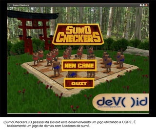 43




(SumoCheckers) O pessoal da Devoid está desenvolvendo um jogo utilizando a OGRE. É
  basicamente um jogo de damas com lutadores de sumô.
 
