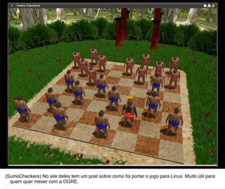 45




(SumoCheckers) No site deles tem um post sobre como foi portar o jogo para Linux. Muito útil para
  quem quer mexer com a OGRE.
 