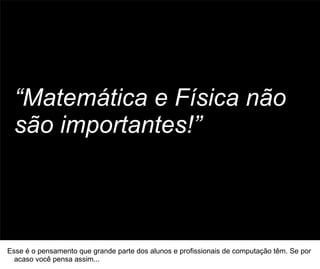“Matemática e Física não
  são importantes!”


                                                                                     50




Esse é o pensamento que grande parte dos alunos e profissionais de computação têm. Se por
  acaso você pensa assim...
 