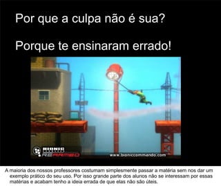 Por que a culpa não é sua?

    Porque te ensinaram errado!




                                                                                       70



A maioria dos nossos professores costumam simplesmente passar a matéria sem nos dar um
  exemplo prático do seu uso. Por isso grande parte dos alunos não se interessam por essas
  matérias e acabam tenho a ideia errada de que elas não são úteis.
 