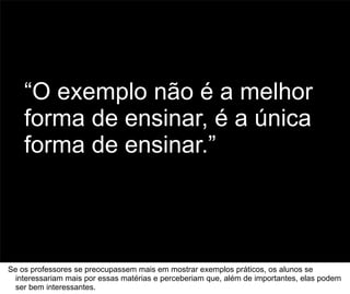 “O exemplo não é a melhor
    forma de ensinar, é a única
    forma de ensinar.”


                                                                                      71



Se os professores se preocupassem mais em mostrar exemplos práticos, os alunos se
  interessariam mais por essas matérias e perceberiam que, além de importantes, elas podem
  ser bem interessantes.
 
