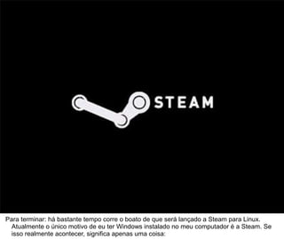 72



Para terminar: há bastante tempo corre o boato de que será lançado a Steam para Linux.
  Atualmente o único motivo de eu ter Windows instalado no meu computador é a Steam. Se
  isso realmente acontecer, significa apenas uma coisa:
 