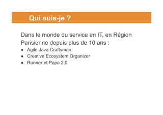 Qui suis-je ?
Dans le monde du service en IT, en Région
Parisienne depuis plus de 10 ans :
● Agile Java Craftsman
● Creati...