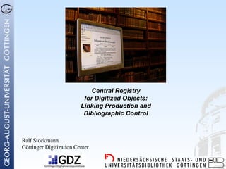 Central Registry
                          for Digitized Objects:
                         Linking Production and
                          Bibliographic Control



Ralf Stockmann
Göttinger Digitization Center
 