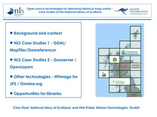 Open source technologies for delivering historical maps online -
                 case studies at the National Library of Scotland




 Background and context

 NLS Case Studies 1 - GDAL/
MapTiler/Georeferencer

 NLS Case Studies 2 - Geoserver /
OpenLayers

 Other technologies - IIPImage for
JP2 / Omeka.org

 Opportunities for libraries


 Chris Fleet, National Librry of Scotland, and Petr Pridal, Klokan Technologies, GmbH
 
