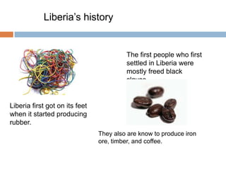 Liberia’s history


                                         The first people who first
                                         settled in Liberia were
                                         mostly freed black
                                         slaves.


Liberia first got on its feet
when it started producing
rubber.
                                They also are know to produce iron
                                ore, timber, and coffee.
 