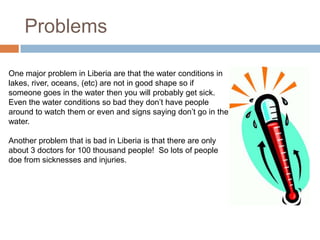 Problems

One major problem in Liberia are that the water conditions in
lakes, river, oceans, (etc) are not in good shape so if
someone goes in the water then you will probably get sick.
Even the water conditions so bad they don’t have people
around to watch them or even and signs saying don’t go in the
water.

Another problem that is bad in Liberia is that there are only
about 3 doctors for 100 thousand people! So lots of people
doe from sicknesses and injuries.
 
