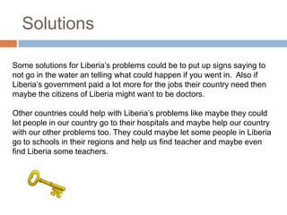 Solutions

Some solutions for Liberia’s problems could be to put up signs saying to
not go in the water an telling what could happen if you went in. Also if
Liberia’s government paid a lot more for the jobs their country need then
maybe the citizens of Liberia might want to be doctors.

Other countries could help with Liberia’s problems like maybe they could
let people in our country go to their hospitals and maybe help our country
with our other problems too. They could maybe let some people in Liberia
go to schools in their regions and help us find teacher and maybe even
find Liberia some teachers.
 
