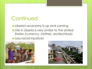 Continued
 Liberia's economy is up and coming
 Life in Liberia is very similar to the United
States (currency, clothes, arcitechture)
 Less racial injustices
 