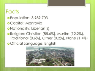 Facts
Population: 3,989,703
Capital: Monrovia
Nationality: Liberian(s)
Religion: Christian (85.6%), Muslim (12.2%),
Traditional (0.6%), Other (0.2%), None (1.4%)
Official Language: English
 