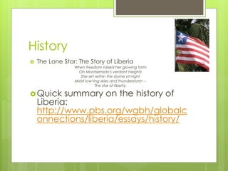 History
 The Lone Star: The Story of Liberia
When freedom raised her glowing form
On Montserrado's verdant heights
She set within the dome of night
Midst low'ring skies and thunderstorm --
The star of liberty.
Quick summary on the history of
Liberia:
http://www.pbs.org/wgbh/globalc
onnections/liberia/essays/history/
 