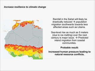 Probable result: Increased human pressure leading to natural resource conflicts. Rainfall in the Sahel will likely be drastically reduced    population migration southwards towards less affected areas such as Liberia.  Sea-level rise as much as 5 meters (due to ice melting) over the next century is major issue.    Predicted inland migration from coastal communities.  Increase resilience to climate change 