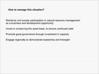 How to manage this situation? Reinforce civil society participation in natural resource management, as a business and development opportunity Invest in conserving the asset base, to ensure continued yield Promote good governance through investment in capacity Engage regionally to demonstrate leadership and foresight 