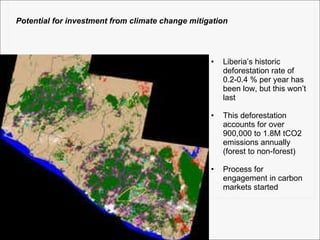 Liberia’s historic deforestation rate of 0.2-0.4 % per year has been low, but this won’t last This deforestation accounts for over 900,000 to 1.8M tCO2 emissions annually (forest to non-forest) Process for engagement in carbon markets started Potential for investment from climate change mitigation 