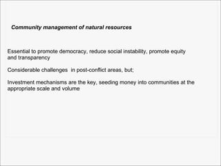 Community management of natural resources Essential to promote democracy, reduce social instability, promote equity  and transparency Considerable challenges  in post-conflict areas, but;  Investment mechanisms are the key, seeding money into communities at the appropriate scale and volume 