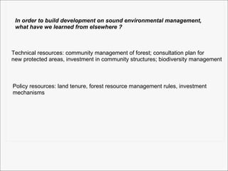 In order to build development on sound environmental management,  what have we learned from elsewhere ? Technical resources: community management of forest; consultation plan for new protected areas, investment in community structures; biodiversity management Policy resources: land tenure, forest resource management rules, investment mechanisms  