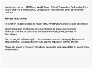 Further investment:   (in addition to good access to health care, infrastructure, markets and education) steady long-term and flexible revenue streams to enable communities to rebuild their social structures and start the development process for  themselves Secure long-term financing to cover recurrent costs of managing the protected  areas network, to sustain biodiversity against impacts of climate change Above all, strong civil society structures supported and capacitated by government and partners Investment: so far, USAID and World Bank,  Critical Ecosystem Partnership Fund, Fauna and Flora International, Conservation International, other development  partners 