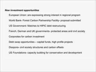 New investment opportunities European Union: are expressing strong interest in regional program World Bank- Forest Carbon Partnership Facility- proposal submitted US Government- Matches to HIPIC debt restructuring French, German and UK governments- protected areas and civil society  Corporates for carbon investment Debt swap opportunities – capital funds, high profile projects Diaspora- civil society structures and carbon offsets US Foundations- capacity building for conservation and development 