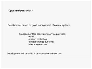 Opportunity for what? Development based on good management of natural systems Management for ecosystem service provision: water erosion protection,  climate change buffering Maybe ecotourism Development will be difficult or impossible without this 