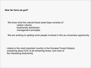 How far have we got? We know what the natural forest asset base consists of: carbon volume biodiversity distribution management principles We are working on getting more people involved in this as a business opportunity Liberia is the most important country in the Guinean Forest Hotspot,  containing about 43% of all remaining forest, and most of  the interesting biodiversity 