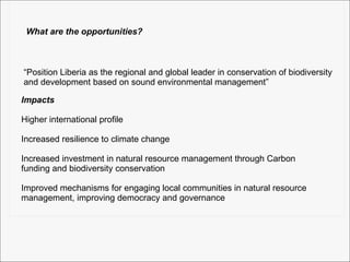 What are the opportunities? “Position Liberia as the regional and global leader in conservation of biodiversity and development based on sound environmental management” Impacts Higher international profile  Increased resilience to climate change Increased investment in natural resource management through Carbon  funding and biodiversity conservation Improved mechanisms for engaging local communities in natural resource  management, improving democracy and governance 