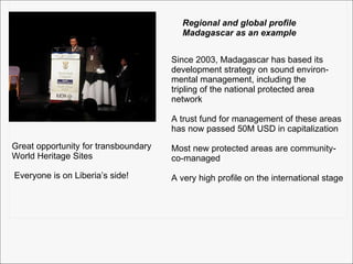 Regional and global profile Madagascar as an example Since 2003, Madagascar has based its  development strategy on sound environ- mental management, including the  tripling of the national protected area  network A trust fund for management of these areas has now passed 50M USD in capitalization Most new protected areas are community- co-managed A very high profile on the international stage Great opportunity for transboundary World Heritage Sites Everyone is on Liberia’s side! 
