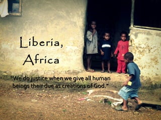 Liberia, Africa “ We do justice when we give all human beings their due as creations of God.” 