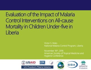 Evaluation of the Impact of Malaria
Control Interventions on All-cause
Mortality in Children Under-five in
Liberia
Victor S. Koko
National Malaria Control Program, Liberia
November 16th, 2016
American Society of Tropical Medicine and
Hygiene Conference
 