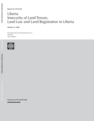 October 22, 2008
Document of the World Bank
ReportNo.46134-LR	Liberia InsecurityofLandTenure,LandLawandLandRegistrationinLiberia
Report No. 46134-LR
Liberia
Insecurity of Land Tenure,
Land Law and Land Registration in Liberia
Environmental and Natural Resources
(AFTEN)
Africa Region
PublicDisclosureAuthorizedPublicDisclosureAuthorizedPublicDisclosureAuthorizedPublicDisclosureAuthorizedPublicDisclosureAuthorizedPublicDisclosureAuthorizedPublicDisclosureAuthorizedPublicDisclosureAuthorized
 