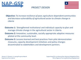 PROJECT DESIGN
Objective: To increase resilience of poor, agriculture-dependentcommunities
and decrease vulnerability of agricultural sector to climate change in
Liberia
Outcome 1: Strengthened institutional and individual capacity to plan and
manage climate change in the agricultural sector in Liberia.
Outcome 2: Innovative, sustainable, socially appropriate adaptive measures
piloted at the community level.
Outcome 3: Lessons learned and best practices from pilot demonstration
measures, capacity development initiatives and policy changes
disseminated to stakeholders and development partners.
Session 3: Element A: Laying the groundwork
Experience from Liberia
SupportingLDCs to advancetheir National AdaptationPlans
Africa RegionalTrainingWorkshop (Anglophone)
 