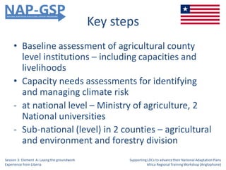 Key steps
• Baseline assessment of agricultural county
level institutions – including capacities and
livelihoods
• Capacity needs assessments for identifying
and managing climate risk
- at national level – Ministry of agriculture, 2
National universities
- Sub-national (level) in 2 counties – agricultural
and environment and forestry division
Session 3: Element A: Laying the groundwork
Experience from Liberia
SupportingLDCs to advancetheir National AdaptationPlans
Africa RegionalTrainingWorkshop (Anglophone)
 