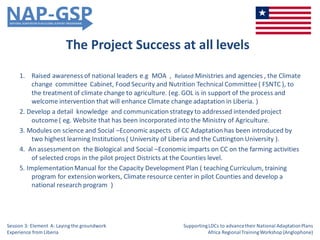 The Project Success at all levels
1. Raised awareness of national leaders e.g MOA , Related Ministries and agencies , the Climate
change committee Cabinet, Food Security and Nutrition Technical Committee ( FSNTC ), to
the treatment of climate change to agriculture. (eg. GOL is in support of the process and
welcome intervention that will enhance Climate change adaptation in Liberia. )
2. Develop a detail knowledge and communication strategy to addressed intended project
outcome ( eg. Website that has been incorporated into the Ministry of Agriculture.
3. Modules on science and Social –Economic aspects of CC Adaptation has been introduced by
two highest learning Institutions ( University of Liberia and the Cuttington University ).
4. An assessmenton the Biological and Social –Economic imparts on CC on the farming activities
of selected crops in the pilot project Districts at the Counties level.
5. ImplementationManual for the Capacity Development Plan ( teaching Curriculum, training
program for extension workers, Climate resource center in pilot Counties and develop a
national research program )
Session 3: Element A: Laying the groundwork
Experience from Liberia
SupportingLDCs to advancetheir National AdaptationPlans
Africa RegionalTrainingWorkshop (Anglophone)
 