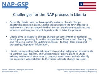 Challenges for the NAP process in Liberia
• Currently Liberia does not have specific national climate change
adaptation policies in place. Liberia seeks to utilize the NAP process to
mainstream climate change into their current development policies, and
influence various government departments to drive the process
• Liberia aims to integrate climate change concerns into their National
development planning, from the prospective of finance and planning . We
also require a system for updating medium – to long –term plans and
processing adaptation information.
• Liberia is also seeking to build capacity to conduct adaptation assessments
to start the NAP process. The Government of Liberia plans to utilize
existing institutional structures to conduct assessments to help identify
the countries’ vulnerabilities to the various climate change pressures.
Session 3: Element A: Laying the groundwork
Experience from Liberia
SupportingLDCs to advancetheir National AdaptationPlans
Africa RegionalTrainingWorkshop (Anglophone)
 